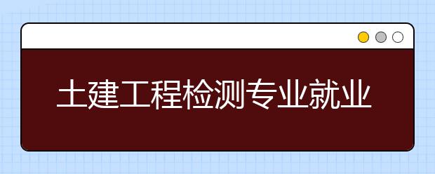 土建工程检测专业就业方向有哪些？