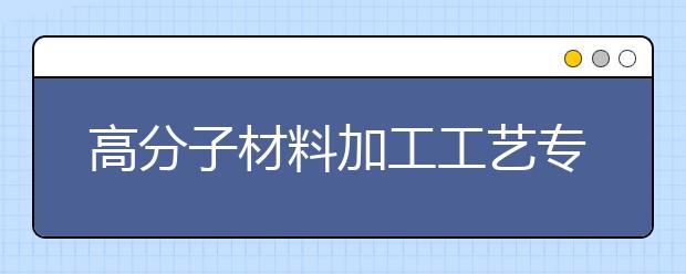 高分子材料加工工藝專業(yè)就業(yè)方向有哪些？