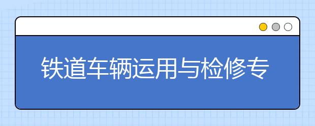 鐵道車輛運用與檢修專業(yè)就業(yè)方向有哪些？