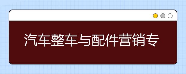 汽車整車與配件營銷專業(yè)就業(yè)方向有哪些？