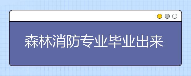 森林消防专业毕业出来干什么？