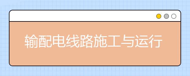 輸配電線路施工與運(yùn)行專業(yè)畢業(yè)出來干什么？