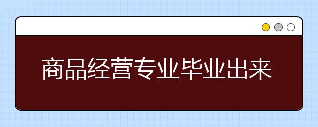 商品經(jīng)營專業(yè)畢業(yè)出來干什么？