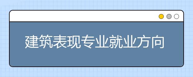 建筑表现专业就业方向有哪些？