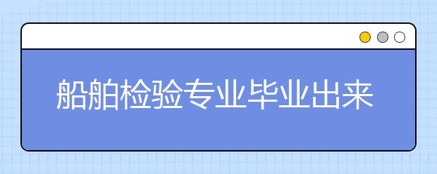 船舶检验专业毕业出来干什么？