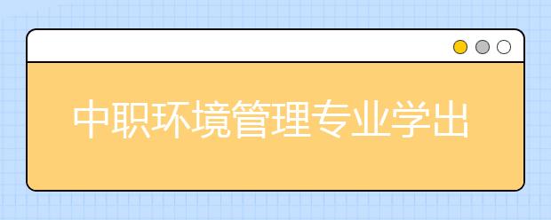 中職環(huán)境管理專業(yè)學出來有什么前途?