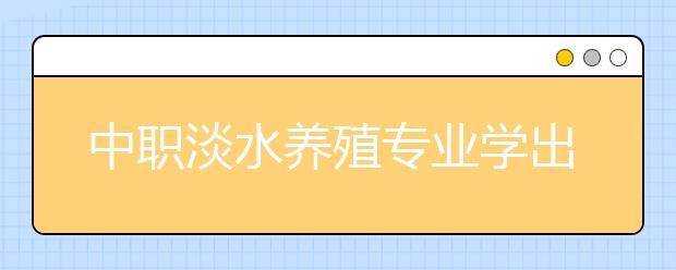 中職淡水養(yǎng)殖專業(yè)學出來有什么前途?