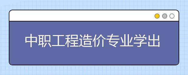 中職工程造價(jià)專業(yè)學(xué)出來有什么前途?