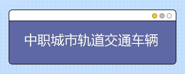 中職城市軌道交通車輛運(yùn)用與檢修專業(yè)學(xué)出來有什么前途?