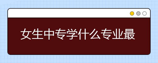 女生中專學(xué)什么專業(yè)最吃香