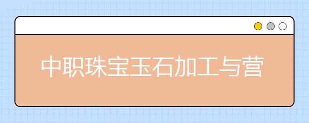 中职珠宝玉石加工与营销专业学出来有什么前途?