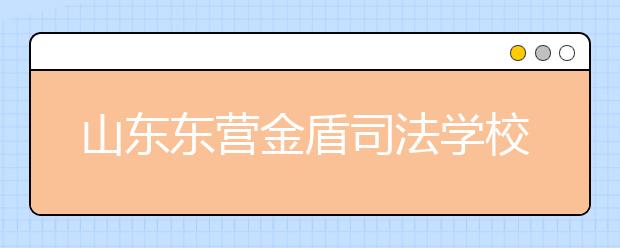 山東東營金盾司法學校怎么樣