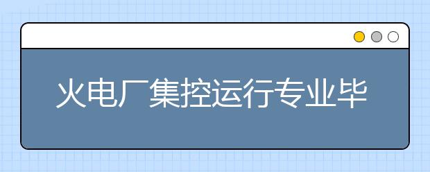 火電廠集控運(yùn)行專業(yè)畢業(yè)出來(lái)干什么？