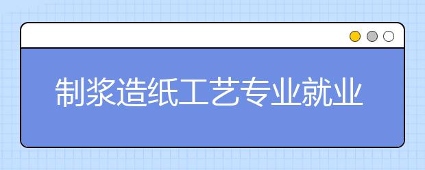 制漿造紙工藝專業(yè)就業(yè)方向有哪些？