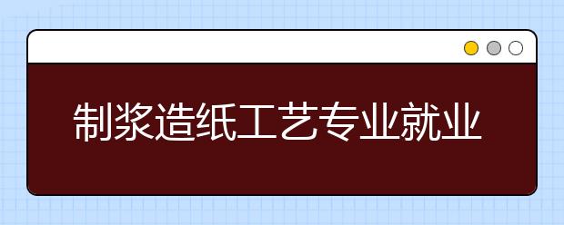 制浆造纸工艺专业就业方向有哪些？