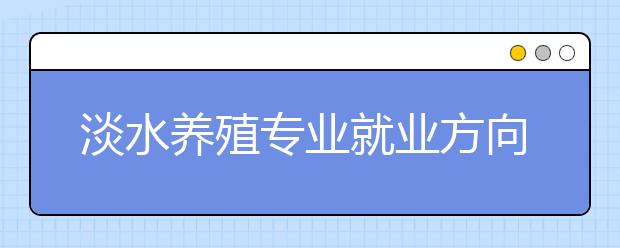 淡水養(yǎng)殖專業(yè)就業(yè)方向有哪些？