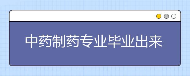 中藥制藥專業(yè)畢業(yè)出來干什么？