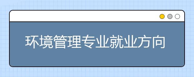 环境管理专业就业方向有哪些？