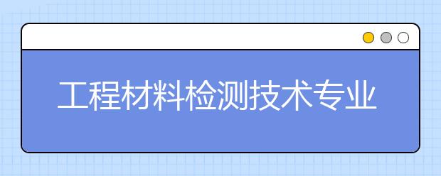 工程材料检测技术专业就业方向有哪些？