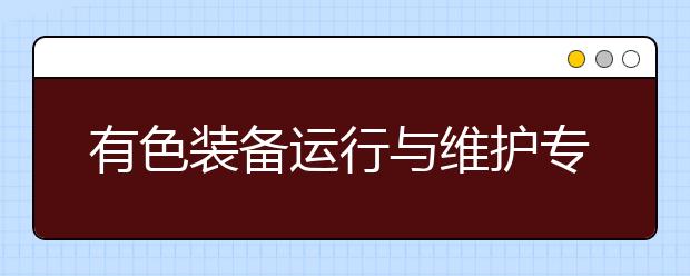 有色裝備運(yùn)行與維護(hù)專業(yè)就業(yè)方向有哪些？