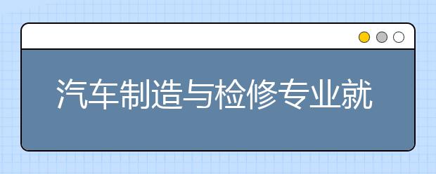 汽车制造与检修专业就业方向有哪些？