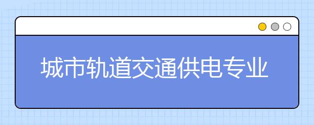 城市軌道交通供電專業(yè)就業(yè)方向有哪些？