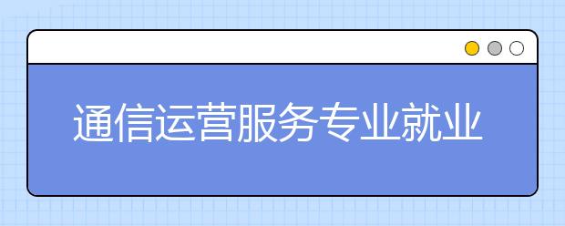 通信运营服务专业就业方向有哪些？