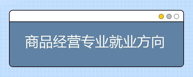 商品經(jīng)營專業(yè)就業(yè)方向有哪些？