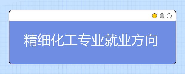 精細(xì)化工專業(yè)就業(yè)方向有哪些？