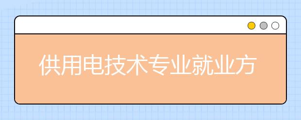 供用电技术专业就业方向有哪些？