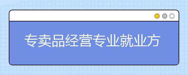 專賣品經(jīng)營專業(yè)就業(yè)方向有哪些？