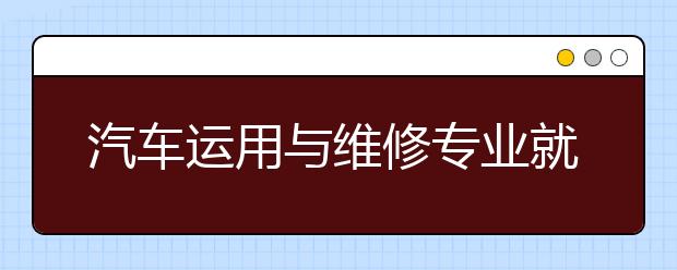 汽車運(yùn)用與維修專業(yè)就業(yè)方向有哪些？