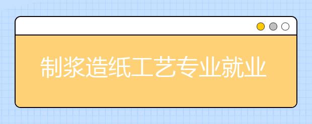 制漿造紙工藝專業(yè)就業(yè)方向有哪些？