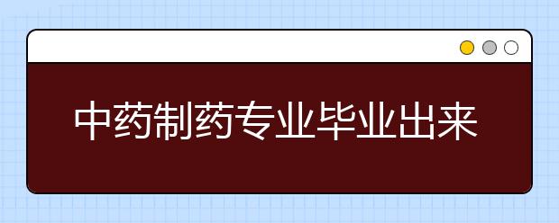 中藥制藥專業(yè)畢業(yè)出來干什么？