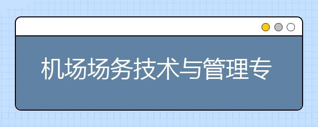 機場場務(wù)技術(shù)與管理專業(yè)畢業(yè)出來干什么？