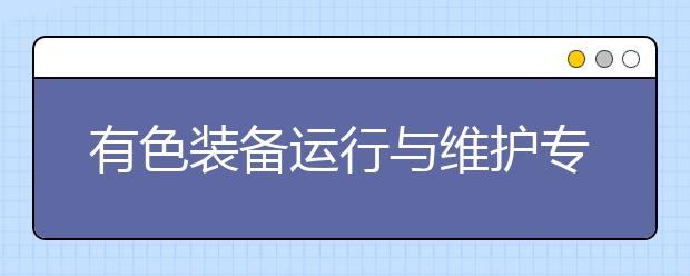 有色裝備運行與維護專業(yè)就業(yè)方向有哪些？