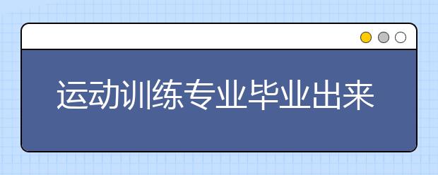 運(yùn)動(dòng)訓(xùn)練專業(yè)畢業(yè)出來干什么？