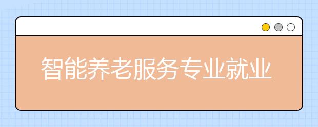 智能養(yǎng)老服務(wù)專業(yè)就業(yè)方向有哪些？