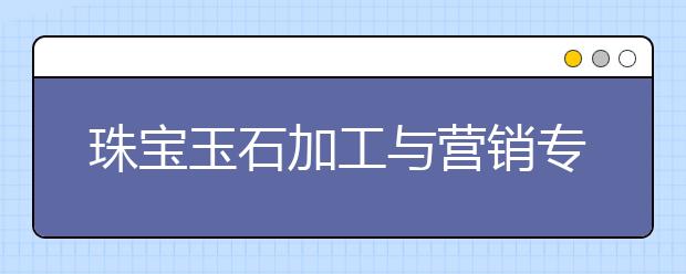 珠寶玉石加工與營銷專業(yè)就業(yè)方向有哪些？