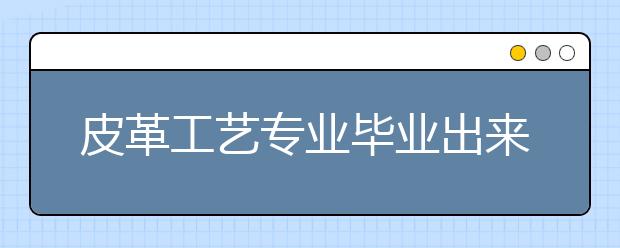 皮革工藝專業(yè)畢業(yè)出來干什么？