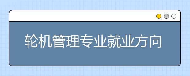 輪機(jī)管理專業(yè)就業(yè)方向有哪些？