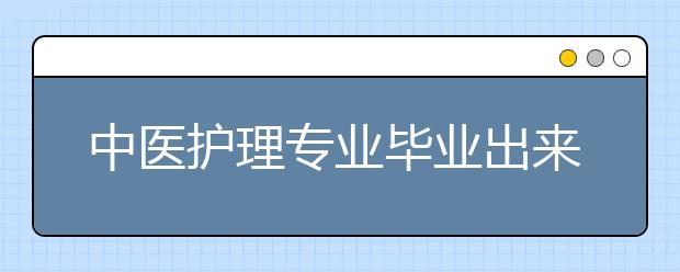 中医护理专业毕业出来干什么？