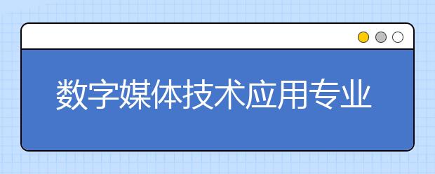 数字媒体技术应用专业就业方向有哪些？