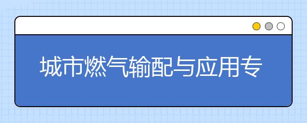 城市燃?xì)廨斉渑c應(yīng)用專業(yè)就業(yè)方向有哪些？