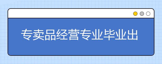 专卖品经营专业毕业出来干什么？