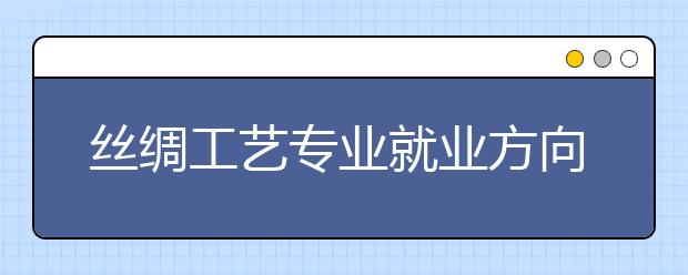 絲綢工藝專業(yè)就業(yè)方向有哪些？