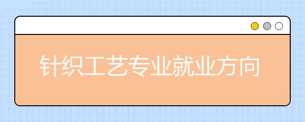 針織工藝專業(yè)就業(yè)方向有哪些？