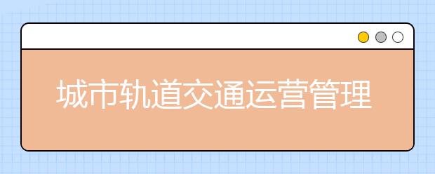 城市軌道交通運營管理專業(yè)就業(yè)方向有哪些？