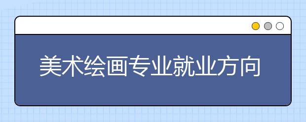 美术绘画专业就业方向有哪些？