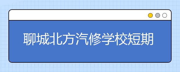 聊城北方汽修學校短期培訓班有哪些專業(yè)